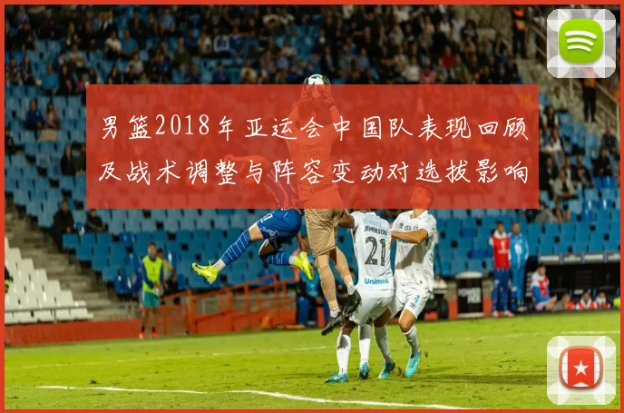 男篮2018年亚运会中国队表现回顾及战术调整与阵容变动对选拔影响