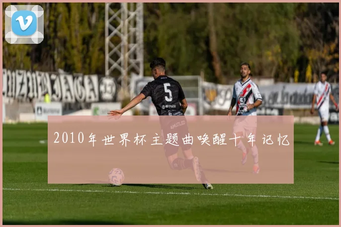2010年世界杯主题曲唤醒十年记忆