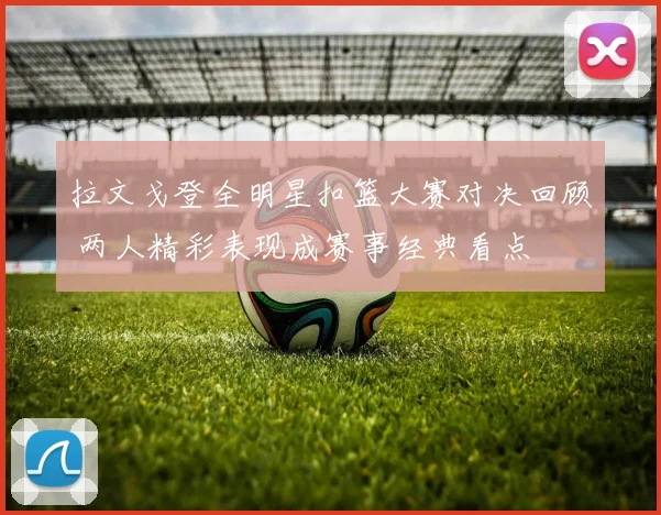 拉文戈登全明星扣篮大赛对决回顾 两人精彩表现成赛事经典看点