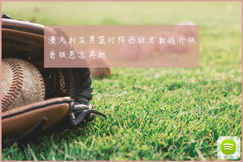 澳大利亚男篮对阵西班牙激战升级晋级悬念再起