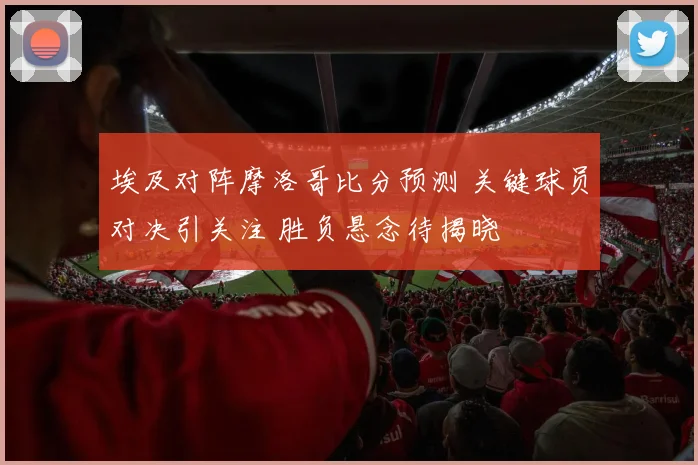 埃及对阵摩洛哥比分预测 关键球员对决引关注 胜负悬念待揭晓