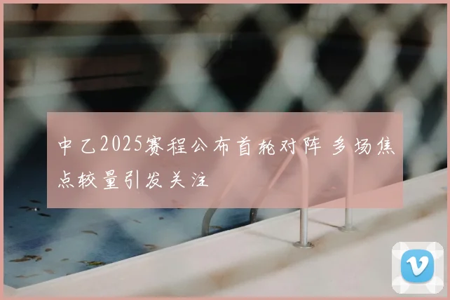 中乙2025赛程公布首轮对阵 多场焦点较量引发关注
