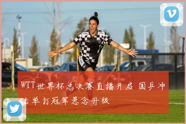 WTT世界杯总决赛直播开启 国乒冲击单打冠军悬念升级