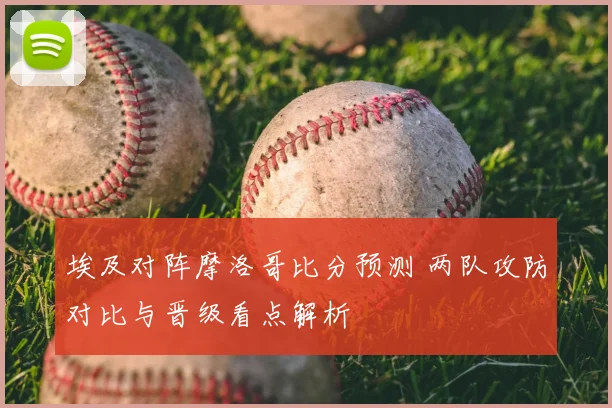 埃及对阵摩洛哥比分预测 两队攻防对比与晋级看点解析