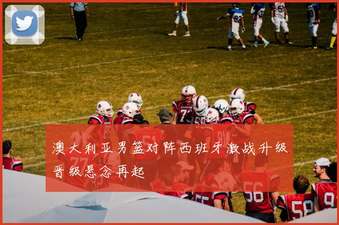 澳大利亚男篮对阵西班牙激战升级晋级悬念再起