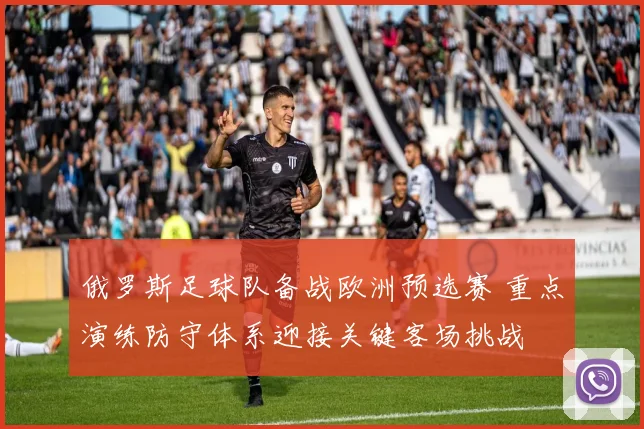 俄罗斯足球队备战欧洲预选赛 重点演练防守体系迎接关键客场挑战