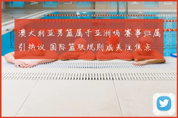 澳大利亚男篮属于亚洲吗 赛事归属引热议 国际篮联规则成关注焦点