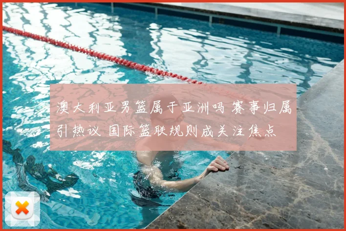 澳大利亚男篮属于亚洲吗 赛事归属引热议 国际篮联规则成关注焦点