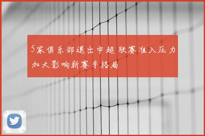 5家俱乐部退出中超 联赛准入压力加大影响新赛季格局
