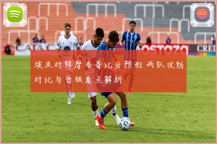埃及对阵摩洛哥比分预测 两队攻防对比与晋级看点解析