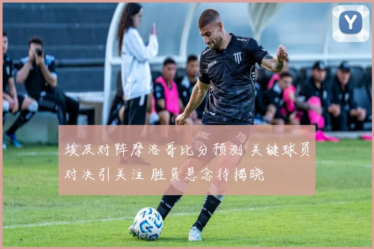 埃及对阵摩洛哥比分预测 关键球员对决引关注 胜负悬念待揭晓
