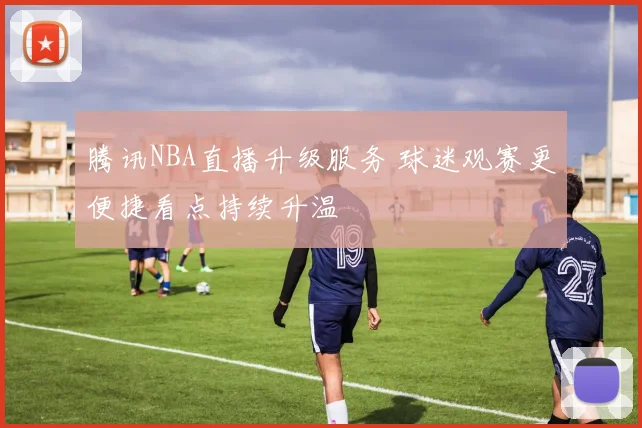 腾讯NBA直播升级服务 球迷观赛更便捷看点持续升温