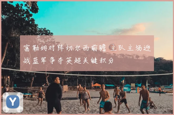 富勒姆对阵切尔西前瞻 主队主场迎战蓝军争夺英超关键积分