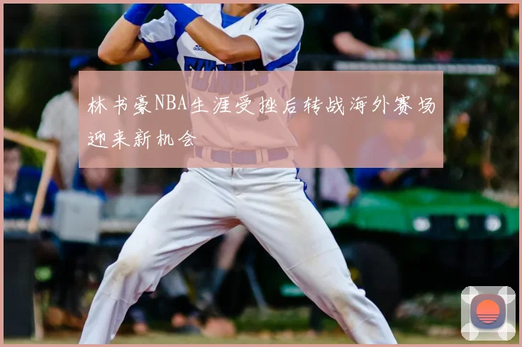 林书豪NBA生涯受挫后转战海外赛场迎来新机会