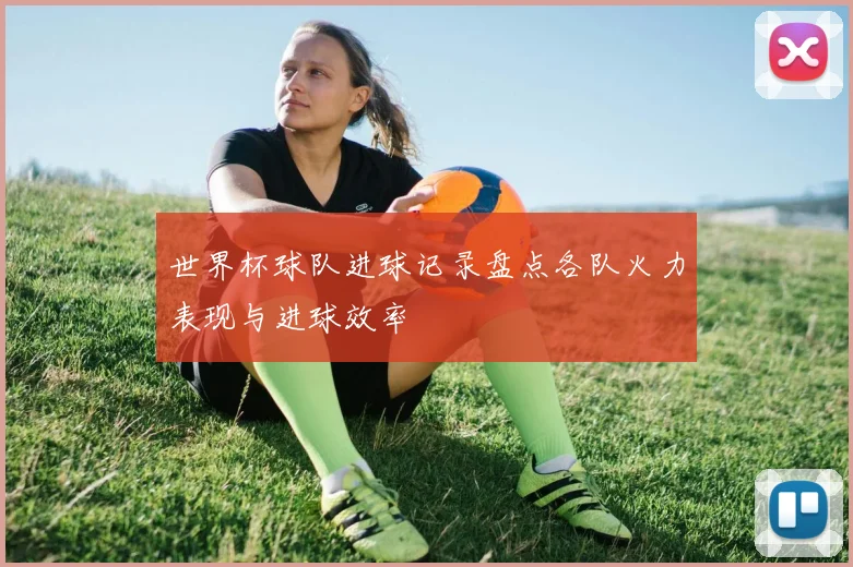 世界杯球队进球记录盘点各队火力表现与进球效率