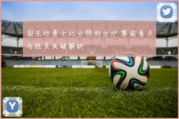 国王对勇士比分预测出炉 赛前看点与胜负关键解析
