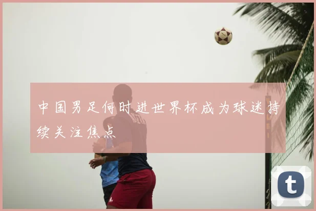 中国男足何时进世界杯成为球迷持续关注焦点