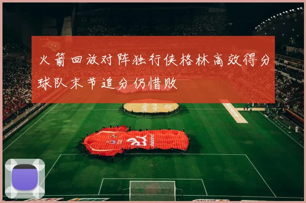 火箭回放对阵独行侠格林高效得分球队末节追分仍惜败
