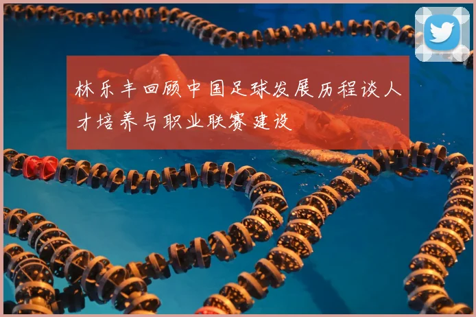 林乐丰回顾中国足球发展历程谈人才培养与职业联赛建设