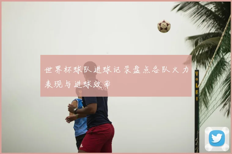 世界杯球队进球记录盘点各队火力表现与进球效率