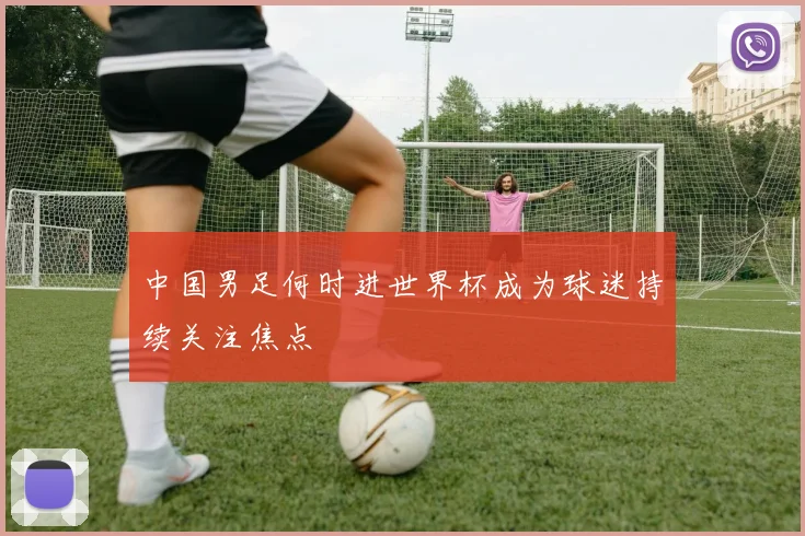 中国男足何时进世界杯成为球迷持续关注焦点