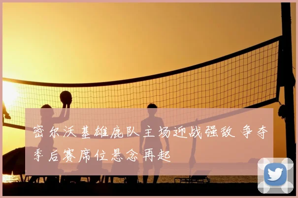 密尔沃基雄鹿队主场迎战强敌 争夺季后赛席位悬念再起