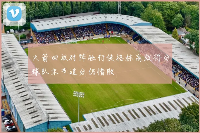 火箭回放对阵独行侠格林高效得分球队末节追分仍惜败