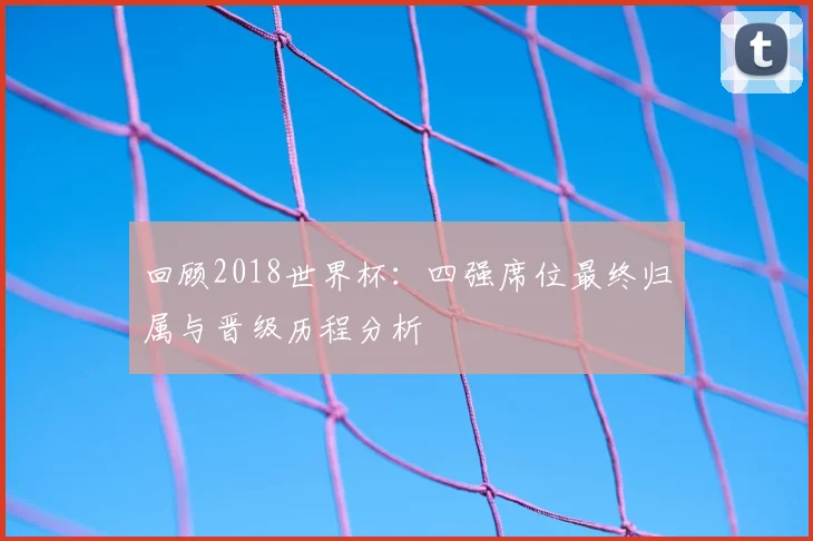 回顾2018世界杯：四强席位最终归属与晋级历程分析