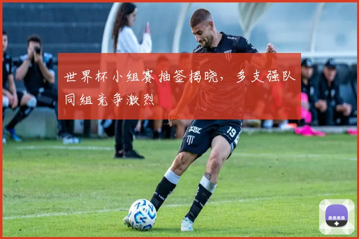世界杯小组赛抽签揭晓,多支强队同组竞争激烈