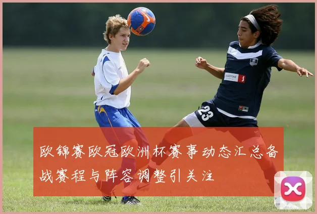 欧锦赛欧冠欧洲杯赛事动态汇总备战赛程与阵容调整引关注