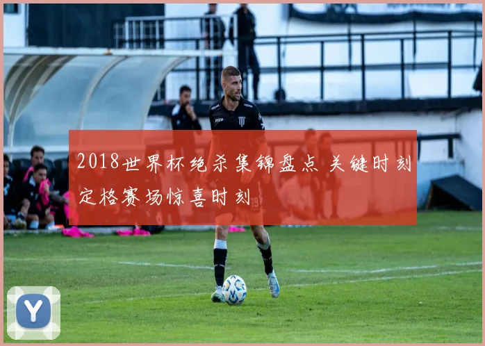2018世界杯绝杀集锦盘点 关键时刻定格赛场惊喜时刻