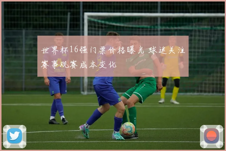 世界杯16强门票价格曝光 球迷关注赛事观赛成本变化