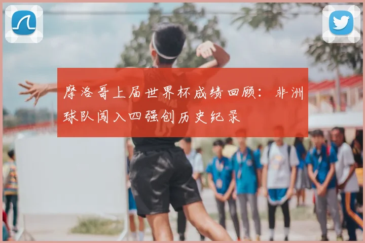 摩洛哥上届世界杯成绩回顾：非洲球队闯入四强创历史纪录