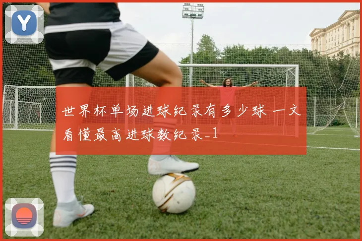 世界杯单场进球纪录有多少球 一文看懂最高进球数纪录_1