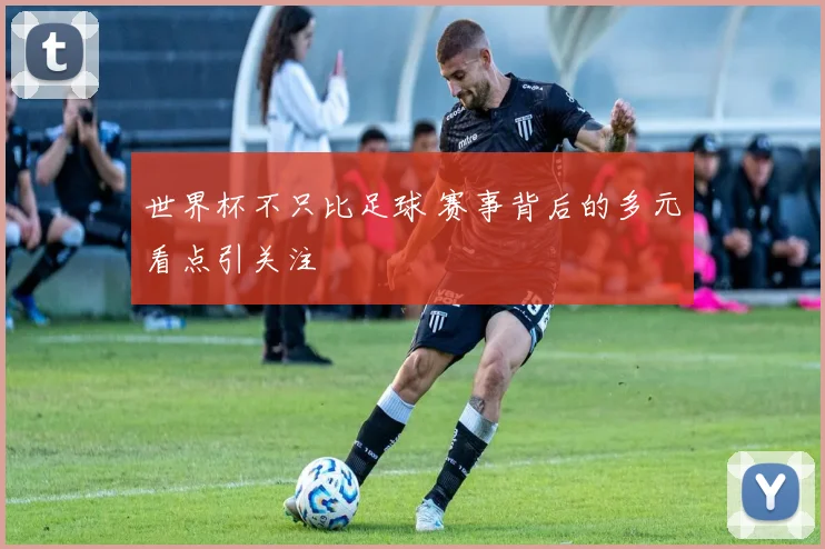 世界杯不只比足球 赛事背后的多元看点引关注
