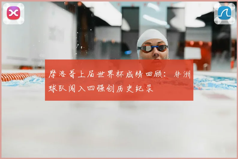 摩洛哥上届世界杯成绩回顾:非洲球队闯入四强创历史纪录